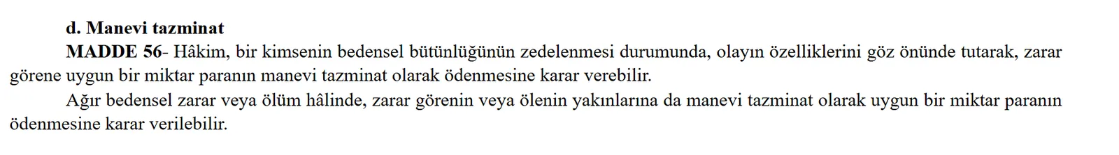 Türk Borçlar Kanunu madde 56: bedensel bütünlüğün zedelenmesinde zarar görene, ağır bedensel zarar veya ölümde yakınlara uygun bir miktar paranın manevi tazminat olarak ödenmesi